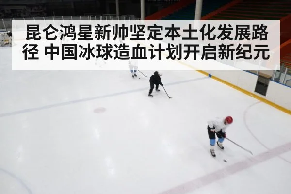 昆仑鸿星新帅坚定本土化发展路径 中国冰球造血计划开启新纪元